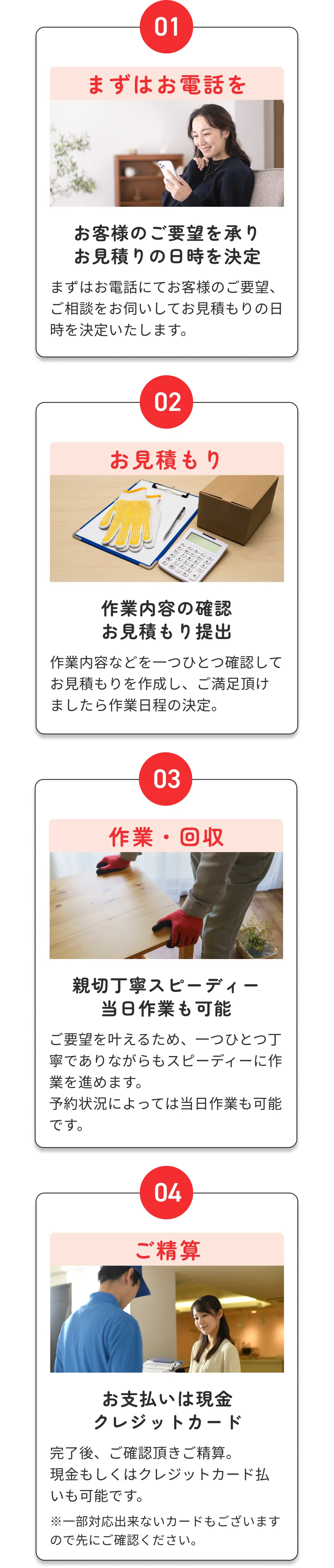 (01)まずはお電話を/お客様のご要望を承りお見積りの日時を決定 (02)お見積もり/作業内容の確認・お見積もり提出 (03)作業・回収/親切丁寧スピーディー、当日作業も可能 (04)ご精算/お支払いは現金・クレジットカード