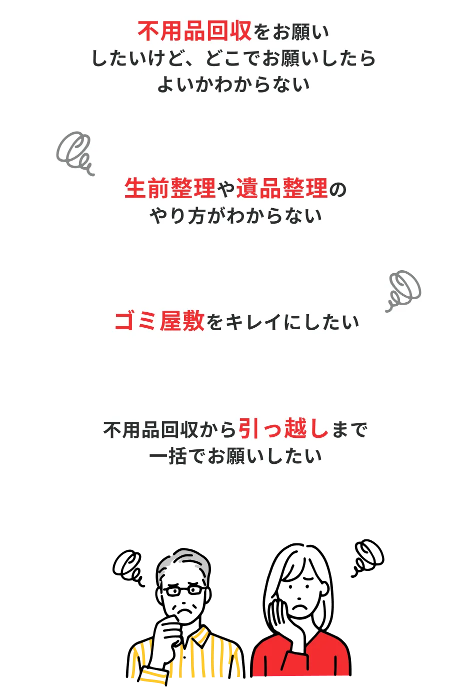 不用品回収をお願いしたいけど、どこでお願いしたらよいかわからない / ゴミ屋敷をキレイにしたい / 生前整理や遺品整理のやり方がわからない / 不用品回収から引っ越しまで一括でお願いしたい