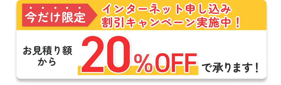 今だけ限定 インターネット申し込み割引キャンペーン実施中！ お見積り額から20%OFFで承ります！