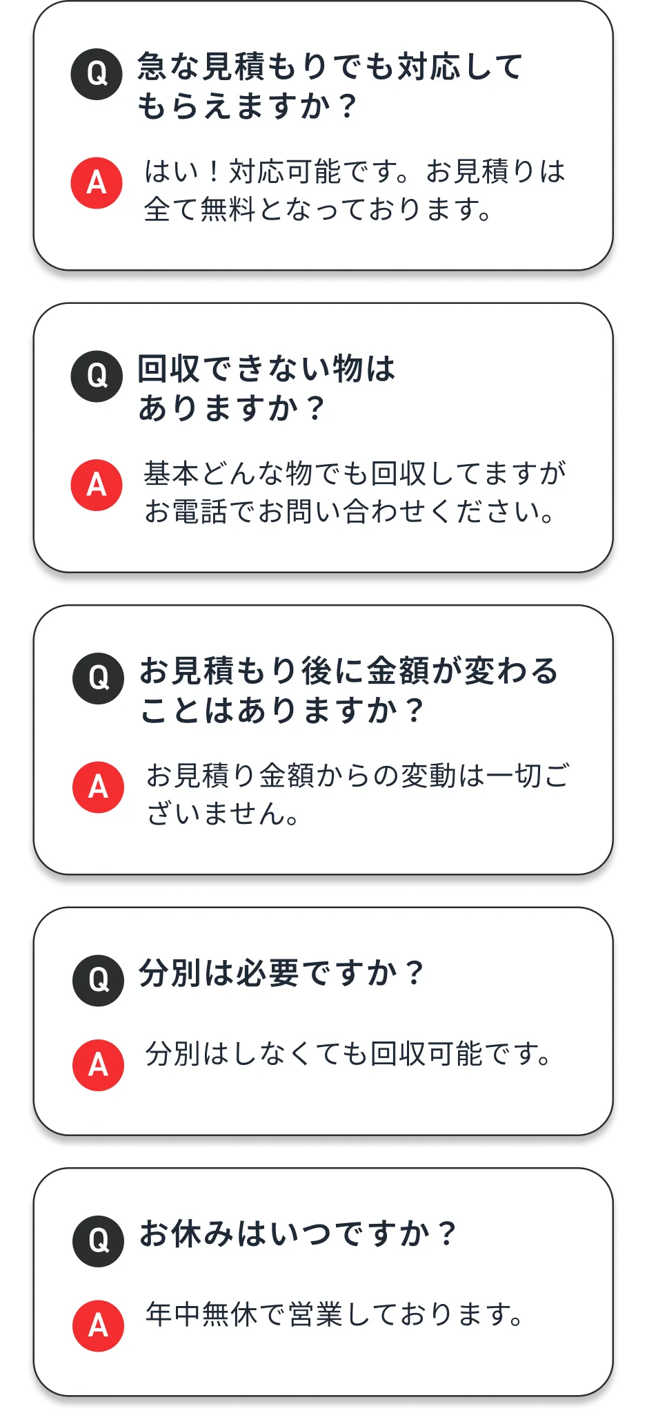 (01)急な見積もりでも対応してもらえますか？：はい！対応可能です。お見積りは全て無料となっております。 (02)回収できない物はありますか？：基本どんな物でも回収してますがお電話でお問い合わせください。 (03)お見積もり後に金額が変わることはありますか？：お見積り金額からの変動は一切ございません。 (04)分別は必要ですか？：分別はしなくても回収可能です。 (05)お休みはいつですか？：年中無休で営業しております。