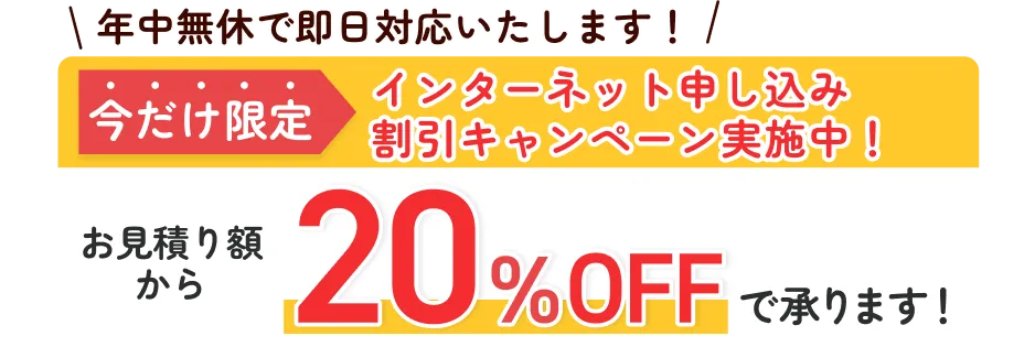 年中無休で即日対応いたします！ 今だけ限定 インターネット申し込み割引キャンペーン実施中！ お見積り額から20%OFFで承ります！